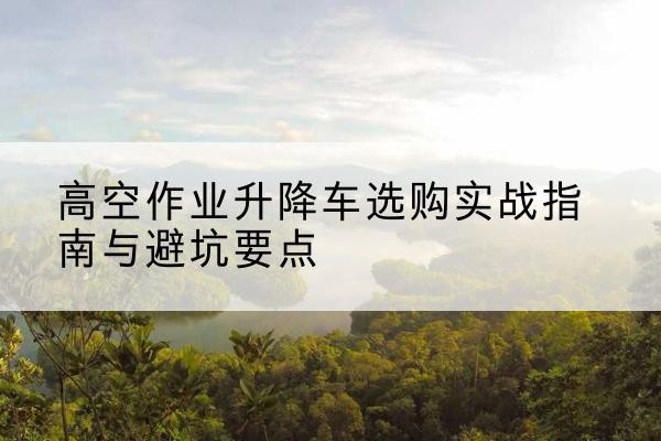 忠县升降车怎么选-高空作业升降车选购实战指南与避坑要点