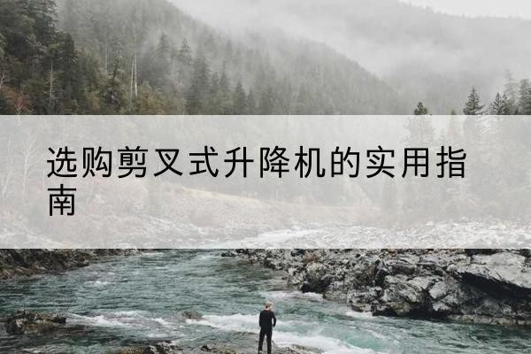 忠县剪叉式升降机怎么选-选购剪叉式升降机的实用指南