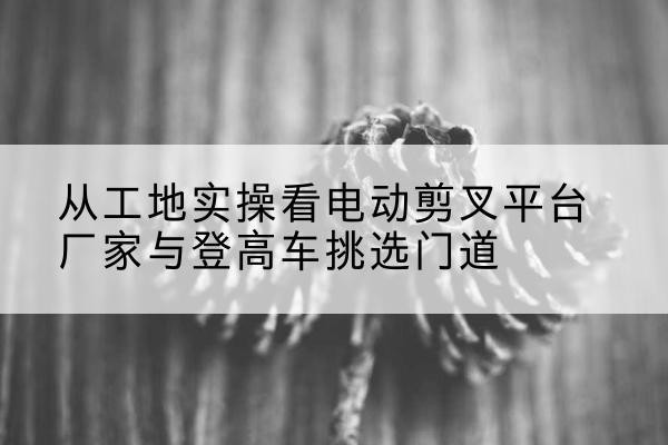 忠县电动剪叉升降平台厂家-从工地实操看电动剪叉平台厂家与登高车挑选门道