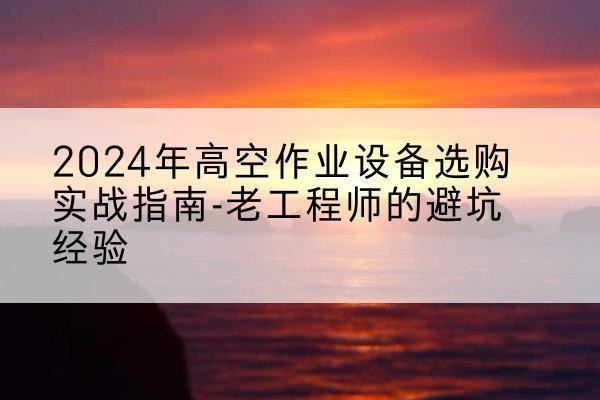 忠县高空作业升降机厂家推荐-2024年高空作业设备选购实战指南-老工程师的避坑经验