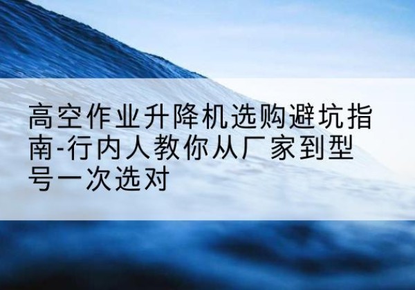 忠县升降平台厂家-高空作业升降机选购避坑指南-行内人教你从厂家到型号一次选对