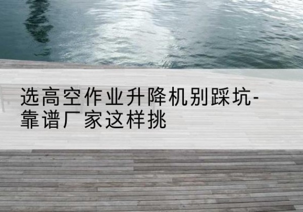 忠县剪叉式升降机厂家-选高空作业升降机别踩坑-靠谱厂家这样挑