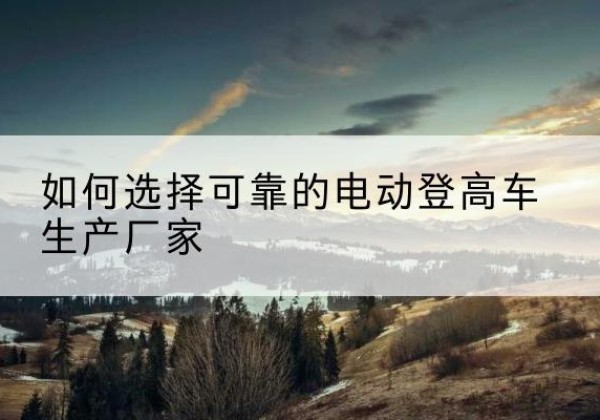 忠县电动登高车厂家-如何选择可靠的电动登高车生产厂家
