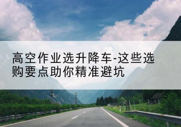忠县升降车厂家-高空作业选升降车-这些选购要点助你*避坑