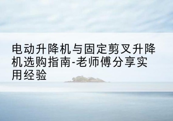 忠县电动升降机怎么选-电动升降机与固定剪叉升降机选购指南-老师傅分享实用经验