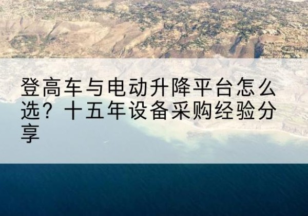 忠县登高车厂家厂家-登高车与电动升降平台怎么选？十五年设备采购经验分享