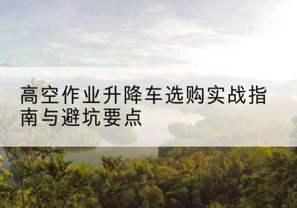 忠县升降车怎么选-高空作业升降车选购实战指南与避坑要点