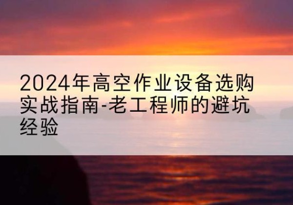 忠县高空作业升降机厂家推荐-2024年高空作业设备选购实战指南-老工程师的避坑经验